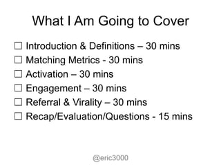 What I Am Going to Cover
☐ Introduction & Definitions – 30 mins
☐ Matching Metrics - 30 mins
☐ Activation – 30 mins
☐ Engagement – 30 mins
☐ Referral & Virality – 30 mins
☐ Recap/Evaluation/Questions - 15 mins



                @eric3000
 
