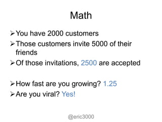 Math
You have 2000 customers
Those customers invite 5000 of their
 friends
Of those invitations, 2500 are accepted

How fast are you growing? 1.25
Are you viral? Yes!


                 @eric3000
 