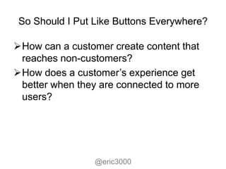 So Should I Put Like Buttons Everywhere?

How can a customer create content that
 reaches non-customers?
How does a customer’s experience get
 better when they are connected to more
 users?




                 @eric3000
 
