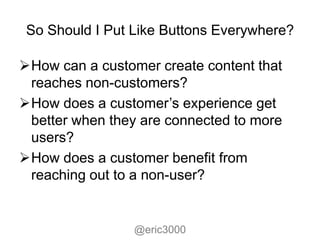 So Should I Put Like Buttons Everywhere?

How can a customer create content that
 reaches non-customers?
How does a customer’s experience get
 better when they are connected to more
 users?
How does a customer benefit from
 reaching out to a non-user?


                 @eric3000
 