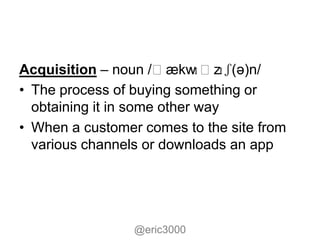 Acquisition – noun /ˌækw     ɪˌzɪʃ(ə)n/
• The process of buying something or
  obtaining it in some other way
• When a customer comes to the site from
  various channels or downloads an app




                 @eric3000
 