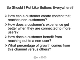 So Should I Put Like Buttons Everywhere?

How can a customer create content that
 reaches non-customers?
How does a customer’s experience get
 better when they are connected to more
 users?
How does a customer benefit from
 reaching out to a non-user?
What percentage of growth comes from
 this channel versus others?

                 @eric3000
 