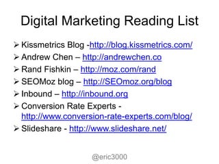 Digital Marketing Reading List
 Kissmetrics Blog -http://blog.kissmetrics.com/
 Andrew Chen – http://andrewchen.co
 Rand Fishkin – http://moz.com/rand
 SEOMoz blog – http://SEOmoz.org/blog
 Inbound – http://inbound.org
 Conversion Rate Experts -
  http://www.conversion-rate-experts.com/blog/
 Slideshare - http://www.slideshare.net/


                     @eric3000
 