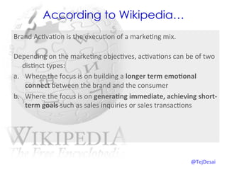 According to Wikipedia…
Brand	
  Ac0va0on	
  is	
  the	
  execu0on	
  of	
  a	
  marke0ng	
  mix.	
  	
  
   	
  
Depending	
  on	
  the	
  marke0ng	
  objec0ves,	
  ac0va0ons	
  can	
  be	
  of	
  two	
  
   dis0nct	
  types:	
  
a.  Where	
  the	
  focus	
  is	
  on	
  building	
  a	
  longer	
  term	
  emo=onal	
  
        connect	
  between	
  the	
  brand	
  and	
  the	
  consumer	
  
b.  Where	
  the	
  focus	
  is	
  on	
  genera=ng	
  immediate,	
  achieving	
  short-­‐
        term	
  goals	
  such	
  as	
  sales	
  inquiries	
  or	
  sales	
  transac0ons	
  	
  	
  




                                                                                      @TejDesai   	
  
 