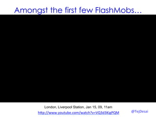 Amongst the first few FlashMobs…




        London, Liverpool Station, Jan 15, 09, 11am
     hYp://www.youtube.com/watch?v=VQ3d3KigPQM	
  	
     @TejDesai   	
  
 