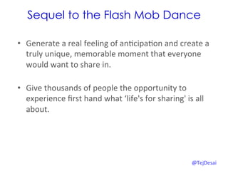 Sequel to the Flash Mob Dance

•  Generate	
  a	
  real	
  feeling	
  of	
  an0cipa0on	
  and	
  create	
  a	
  
   truly	
  unique,	
  memorable	
  moment	
  that	
  everyone	
  
   would	
  want	
  to	
  share	
  in.	
  	
  
   	
  
•  Give	
  thousands	
  of	
  people	
  the	
  opportunity	
  to	
  
   experience	
  ﬁrst	
  hand	
  what	
  ‘life's	
  for	
  sharing'	
  is	
  all	
  
   about.	
  




                                                                           @TejDesai   	
  
 