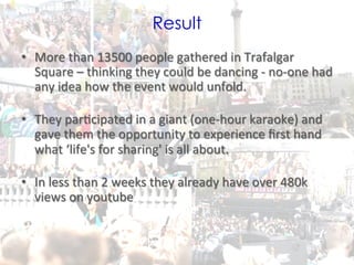 Result
•  More	
  than	
  13500	
  people	
  gathered	
  in	
  Trafalgar	
  
   Square	
  –	
  thinking	
  they	
  could	
  be	
  dancing	
  -­‐	
  no-­‐one	
  had	
  
   any	
  idea	
  how	
  the	
  event	
  would	
  unfold.	
  	
  	
  
   	
  
•  They	
  par0cipated	
  in	
  a	
  giant	
  (one-­‐hour	
  karaoke)	
  and	
  
   gave	
  them	
  the	
  opportunity	
  to	
  experience	
  ﬁrst	
  hand	
  
   what	
  ‘life's	
  for	
  sharing'	
  is	
  all	
  about.	
  
   	
  
•  In	
  less	
  than	
  2	
  weeks	
  they	
  already	
  have	
  over	
  480k	
  
   views	
  on	
  youtube	
  

	
  
                                                                               @TejDesai     	
  
 