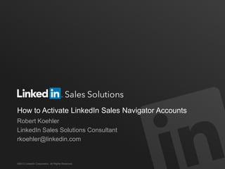 How to Activate LinkedIn Sales Navigator Accounts
Robert Koehler
LinkedIn Sales Solutions Consultant
rkoehler@linkedin.com
©2013 LinkedIn Corporation. All Rights Reserved.
 