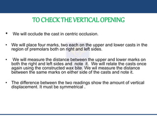 TO CHECK THE VERTICAL OPENING
• We will occlude the cast in centric occlusion.
• We will place four marks, two each on the upper and lower casts in the
region of premolars both on right and left sides.
• We will measure the distance between the upper and lower marks on
both the right and left sides and note it. We will relate the casts once
again using the constructed wax bite. We wil measure the distance
between the same marks on either side of the casts and note it.
• The difference between the two readings show the amount of vertical
displacement. It must be symmetrical .
 