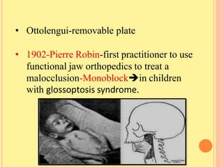 • Ottolengui-removable plate
• 1902-Pierre Robin-first practitioner to use
functional jaw orthopedics to treat a
malocclusion-Monoblockin children
with glossoptosis syndrome.
 