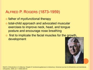  father of myofunctional therapy
 total-child approach and advocated muscular
exercises to improve neck, head, and tongue
posture and encourage nose breathing
 first to implicate the facial muscles for the growth,
development
ALFRED P. ROGERS (1873-1959)
Wahl N. Orthodontics in 3 millennia. Chapter 9: functional appliances to midcentury. American journal of orthodontics and dentofacial
orthopedics. 2006 Jun 1;129(6):829-33
12
 