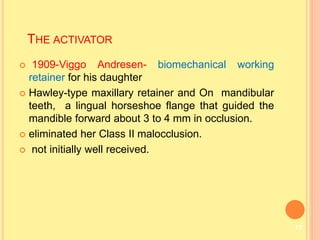  1909-Viggo Andresen- biomechanical working
retainer for his daughter
 Hawley-type maxillary retainer and On mandibular
teeth, a lingual horseshoe flange that guided the
mandible forward about 3 to 4 mm in occlusion.
 eliminated her Class II malocclusion.
 not initially well received.
THE ACTIVATOR
13
 