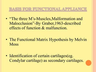 • “The three M’s-Muscles,Malformation and
Malocclusion”-By Graber,1963-described
effects of function & malfunction.
• The Functional Matrix Hypothesis by Melvin
Moss
• Identification of certain cartilages(eg.
Condylar cartilage) as secondary cartilages.
 
