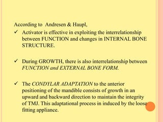 According to Andresen & Haupl,
 Activator is effective in exploiting the interrelationship
between FUNCTION and changes in INTERNAL BONE
STRUCTURE.
 During GROWTH, there is also interrelationship between
FUNCTION and EXTERNAL BONE FORM.
 The CONDYLAR ADAPTATION to the anterior
positioning of the mandible consists of growth in an
upward and backward direction to maintain the integrity
of TMJ. This adaptational process in induced by the loose
fitting appliance.
 