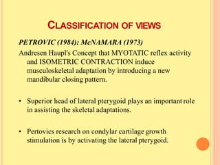 CLASSIFICATION OF VIEWS
PETROVIC (1984): McNAMARA (1973)
Andresen Haupl's Concept that MYOTATIC reflex activity
and ISOMETRIC CONTRACTION induce
musculoskeletal adaptation by introducing a new
mandibular closing pattern.
• Superior head of lateral pterygoid plays an important role
in assisting the skeletal adaptations.
• Pertovics research on condylar cartilage growth
stimulation is by activating the lateral pterygoid.
 