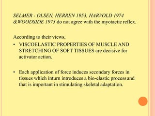 SELMER - OLSEN, HERREN 1953, HARVOLD 1974
&WOODSIDE 1973 do not agree with the myotactic reflex.
According to their views,
• VISCOELASTIC PROPERTIES OF MUSCLE AND
STRETCHING OF SOFT TISSUES are decisive for
activator action.
• Each application of force induces secondary forces in
tissues which inturn introduces a bio-elastic process and
that is important in stimulating skeletal adaptation.
 