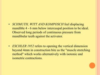 • SCHMUTH, WITT AND KOMPOSCH feel displacing
mandible 4 - 6 mm below intercuspal position to be ideal.
Observed long periods of continuous pressure from
mandibular teeth against the activator.
• ESCHLER 1952 refers to opening the vertical dimension
beyond 4mm in construction bite as the "muscle stretching
method" which works alternatively with isotonic and
isometric contractions.
 