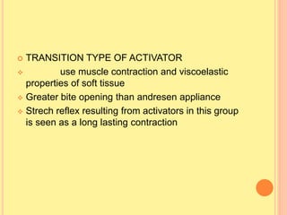  TRANSITION TYPE OF ACTIVATOR
 use muscle contraction and viscoelastic
properties of soft tissue
 Greater bite opening than andresen appliance
 Strech reflex resulting from activators in this group
is seen as a long lasting contraction
 