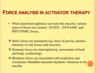 FORCE ANALYSIS IN ACTIVATOR THERAPY
• When functional appliance activates the muscles, various
types of forces are created - STATIC , DYNAMIC and
RHYTHMIC forces.
 Static forces are permanent (eg. force of gravity, posture,
elasticity of soft tissues and muscles)
 Dynamic forces are interrupted (eg. movements of head
and body, swallowing)
 Rhythmic forces are associated with respiration and
circulation. Mandible transmits rhythmic vibrations to the
maxilla.
 