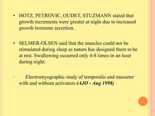 • HOTZ, PETROVIC, OUDET, STUZMANN stated that
growth increments were greater at night due to increased
growth hormone secretion.
• SELMER-OLSEN said that the muscles could not be
stimulated during sleep as nature has designed them to be
at rest. Swallowing occurred only 4-8 times in an hour
during night.
• Electromyographic study of temporalis and masseter
with and without activators (AJO - Aug 1998)
 
