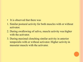 • It is observed that there was
1. Similar postural activity for both muscles with or without
activator.
2. During swallowing of saliva, muscle activity was higher
with the activator.
3. During maximal clenching similar activity in anterior
temporalis with or without activator. Higher activity in
masseter muscle with the activator.
 