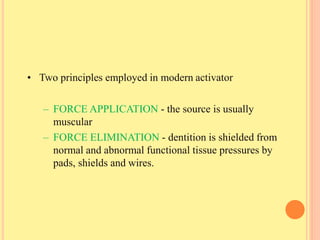 • Two principles employed in modern activator
– FORCE APPLICATION - the source is usually
muscular
– FORCE ELIMINATION - dentition is shielded from
normal and abnormal functional tissue pressures by
pads, shields and wires.
 
