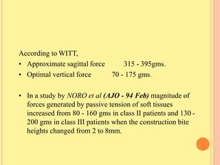 According to WITT,
• Approximate sagittal force
• Optimal vertical force
315 - 395gms.
70 - 175 gms.
• In a study by NORO et al (AJO - 94 Feb) magnitude of
forces generated by passive tension of soft tissues
increased from 80 - 160 gms in class II patients and 130 -
200 gms in class III patients when the construction bite
heights changed from 2 to 8mm.
 