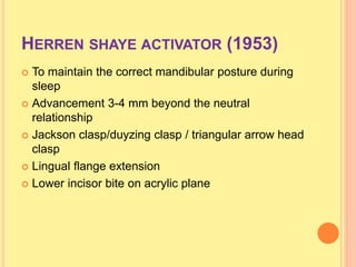 HERREN SHAYE ACTIVATOR (1953)
 To maintain the correct mandibular posture during
sleep
 Advancement 3-4 mm beyond the neutral
relationship
 Jackson clasp/duyzing clasp / triangular arrow head
clasp
 Lingual flange extension
 Lower incisor bite on acrylic plane
 