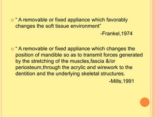  “ A removable or fixed appliance which favorably
changes the soft tissue environment”
-Frankel,1974
 “ A removable or fixed appliance which changes the
position of mandible so as to transmit forces generated
by the stretching of the muscles,fascia &/or
periosteum,through the acrylic and wirework to the
dentition and the underlying skeletal structures.
-Mills,1991
 