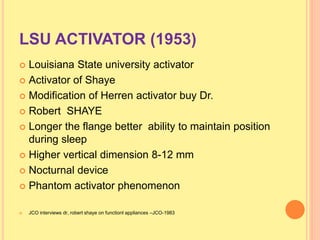LSU ACTIVATOR (1953)
 Louisiana State university activator
 Activator of Shaye
 Modification of Herren activator buy Dr.
 Robert SHAYE
 Longer the flange better ability to maintain position
during sleep
 Higher vertical dimension 8-12 mm
 Nocturnal device
 Phantom activator phenomenon
 JCO interviews dr, robert shaye on functionl appliances –JCO-1983
 