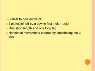  Similar to bow activator
 2 plates joined by u bow in first molar region
 One short length and one long leg
 Horizontal movements created by constricting the u
bow
 