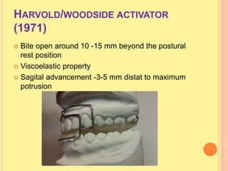 HARVOLD/WOODSIDE ACTIVATOR
(1971)
 Bite open around 10 -15 mm beyond the postural
rest position
 Viscoelastic property
 Sagital advancement -3-5 mm distat to maximum
potrusion
 