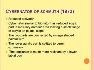 CYBERNATOR OF SCHMUTH (1973)
 Reduced activator
 Cybernator similar to bionator has reduced acrylic
part in maxillary anterior area leaving a small flange
of acrylic on palatal slope.
 The two parts are connected by omega shaped
palatal wire.
 The lower acrylic part is splitted to permit
expansion.
 The appliance is made more resistant by a lower
labial bow
 
