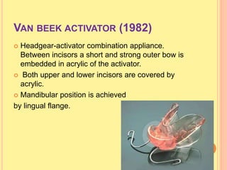 VAN BEEK ACTIVATOR (1982)
 Headgear-activator combination appliance.
Between incisors a short and strong outer bow is
embedded in acrylic of the activator.
 Both upper and lower incisors are covered by
acrylic.
 Mandibular position is achieved
by lingual flange.
 