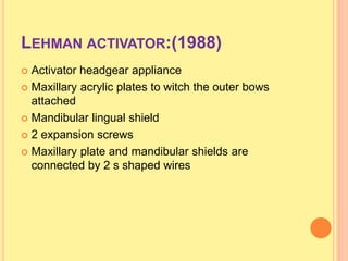 LEHMAN ACTIVATOR:(1988)
 Activator headgear appliance
 Maxillary acrylic plates to witch the outer bows
attached
 Mandibular lingual shield
 2 expansion screws
 Maxillary plate and mandibular shields are
connected by 2 s shaped wires
 