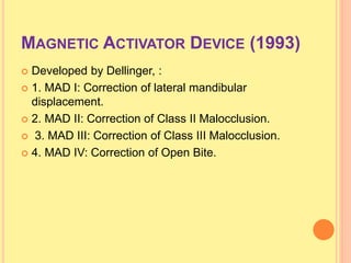 MAGNETIC ACTIVATOR DEVICE (1993)
 Developed by Dellinger, :
 1. MAD I: Correction of lateral mandibular
displacement.
 2. MAD II: Correction of Class II Malocclusion.
 3. MAD III: Correction of Class III Malocclusion.
 4. MAD IV: Correction of Open Bite.
 