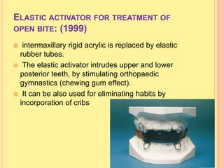 ELASTIC ACTIVATOR FOR TREATMENT OF
OPEN BITE: (1999)
 intermaxillary rigid acrylic is replaced by elastic
rubber tubes.
 The elastic activator intrudes upper and lower
posterior teeth, by stimulating orthopaedic
gymnastics (chewing gum effect).
 It can be also used for eliminating habits by
incorporation of cribs
 