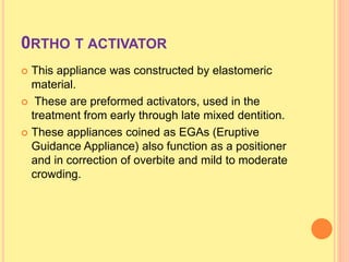 0RTHO T ACTIVATOR
 This appliance was constructed by elastomeric
material.
 These are preformed activators, used in the
treatment from early through late mixed dentition.
 These appliances coined as EGAs (Eruptive
Guidance Appliance) also function as a positioner
and in correction of overbite and mild to moderate
crowding.
 