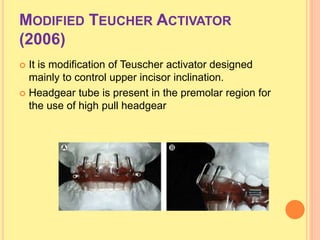 MODIFIED TEUCHER ACTIVATOR
(2006)
 It is modification of Teuscher activator designed
mainly to control upper incisor inclination.
 Headgear tube is present in the premolar region for
the use of high pull headgear
 