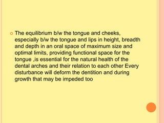  The equilibrium b/w the tongue and cheeks,
especially b/w the tongue and lips in height, breadth
and depth in an oral space of maximum size and
optimal limits, providing functional space for the
tongue ,is essential for the natural health of the
dental arches and their relation to each other Every
disturbance will deform the dentition and during
growth that may be impeded too
 