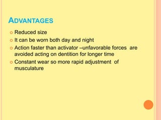  Reduced size
 It can be worn both day and night
 Action faster than activator –unfavorable forces are
avoided acting on dentition for longer time
 Constant wear so more rapid adjustment of
musculature
ADVANTAGES
 