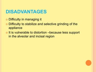 DISADVANTAGES
 Difficulty in managing it
 Difficulty to stabilize and selective grinding of the
appliance
 It is vulnerable to distortion –because less support
in the alveolar and incisal region
 