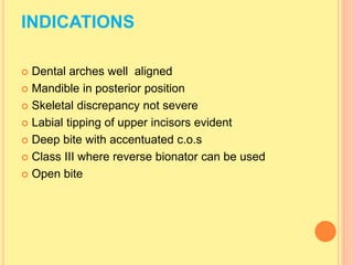 INDICATIONS
 Dental arches well aligned
 Mandible in posterior position
 Skeletal discrepancy not severe
 Labial tipping of upper incisors evident
 Deep bite with accentuated c.o.s
 Class III where reverse bionator can be used
 Open bite
 