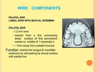WIRE COMPONENTS
73
PALATAL BAR
LABIAL BOW WITH BUCCAL EXTENSION
PALATAL BAR
- 1.2 mm wire
- extents from a line connecting
distal surface of first permanent
molars to middle of 1st premolar’s
- ~ 1mm away from palatal mucosa
Function- orients the tongue & mandible
anteriorly by stimulating its dorsal surface
with palatal bar
 