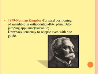 • 1879-Norman Kingsley-Forward positioning
of mandible in orthodontics-Bite plane/Bite-
jumping appliance(vulcanite).
Drawback-tendency to relapse even with bite
guide.
 
