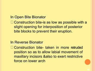 82
In Open Bite Bionator
Construction bite-is as low as possible with a
slight opening for interposition of posterior
bite blocks to prevent their eruption.
In Reverse Bionator
Construction bite- taken in more retruded
position so as to allow labial movement of
maxillary incisors &also to exert restrictive
force on lower arch
 