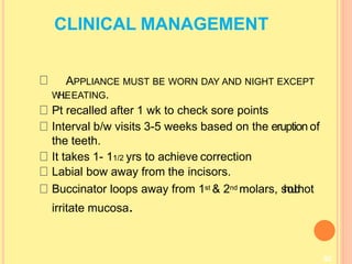 CLINICAL MANAGEMENT
APPLIANCE MUST BE WORN DAY AND NIGHT EXCEPT
W
H
I
L
EEATING.
92
Pt recalled after 1 wk to check sore points
Interval b/w visits 3-5 weeks based on the eruption of
the teeth.
It takes 1- 11/2 yrs to achieve correction
Labial bow away from the incisors.
Buccinator loops away from 1st & 2nd molars, s
h
o
u
l
d
not
irritate mucosa.
 