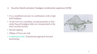 2. Teuscher-Stockli activator/ headgear combination appliance (1978)
• It is a modified activator in combination with a high
pull headgear.
• At the level of a maxillary second premolar or first
molar buccal headgear tubes are incorporated in the
inter-occlusal acrylic
• Incisal capping
• 400gm of force per side
• Construction bite: Transitional approach forward
positioning.
101
 