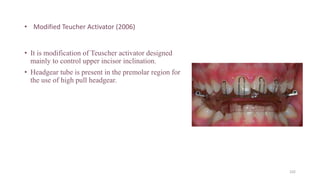 • Modified Teucher Activator (2006)
• It is modification of Teuscher activator designed
mainly to control upper incisor inclination.
• Headgear tube is present in the premolar region for
the use of high pull headgear.
102
 