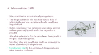 4. Lehman activator (1988)
• It is a combination activator-headgear appliance.
• The design comprises of a maxillary acrylic plate to
which rigid outer bows are attached and a mandibular
lingual shield.
• It also comprises of two expansion screws (one anterior
and one posterior) by which selective expansion is
possible.
• A head strap is attached to the outer bows through which
occipital traction is applied.
• Maxillary plate and mandibular shield are connected by
means of two heavy S-shaped wires.
• Construction bite: In this appliance, bite registration is
taken in centric occlusion.
104
 